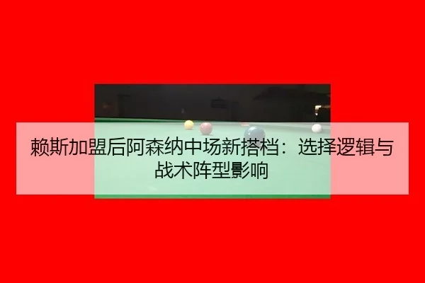 赖斯加盟后阿森纳中场新搭档：选择逻辑与战术阵型影响